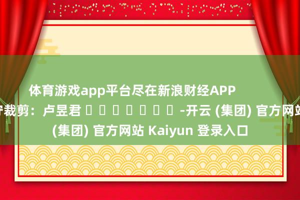 体育游戏app平台尽在新浪财经APP            						职守裁剪：卢昱君 							-开云 (集团) 官方网站 Kaiyun 登录入口