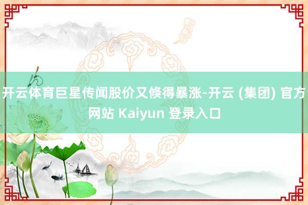 开云体育巨星传闻股价又倏得暴涨-开云 (集团) 官方网站 Kaiyun 登录入口