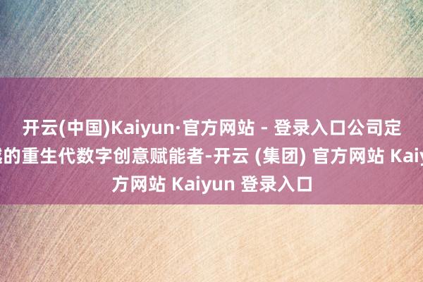 开云(中国)Kaiyun·官方网站 - 登录入口公司定位为大家跨越的重生代数字创意赋能者-开云 (集团) 官方网站 Kaiyun 登录入口