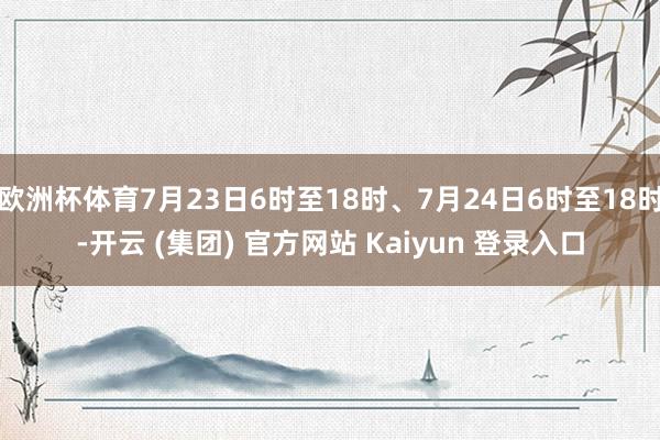 欧洲杯体育7月23日6时至18时、7月24日6时至18时-开云 (集团) 官方网站 Kaiyun 登录入口