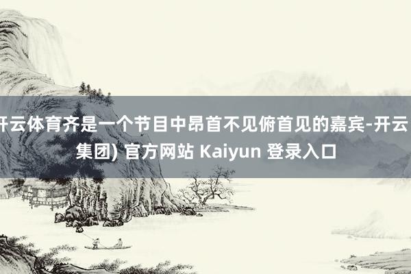 开云体育齐是一个节目中昂首不见俯首见的嘉宾-开云 (集团) 官方网站 Kaiyun 登录入口