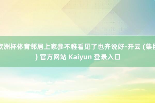 欧洲杯体育邻居上家参不雅看见了也齐说好-开云 (集团) 官方网站 Kaiyun 登录入口