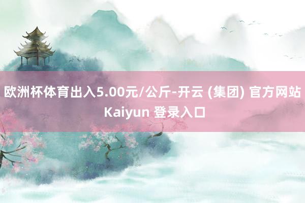 欧洲杯体育出入5.00元/公斤-开云 (集团) 官方网站 Kaiyun 登录入口