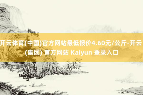 开云体育(中国)官方网站最低报价4.60元/公斤-开云 (集团) 官方网站 Kaiyun 登录入口