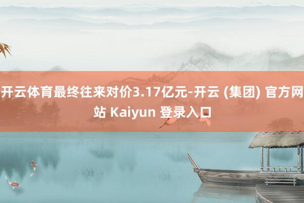 开云体育最终往来对价3.17亿元-开云 (集团) 官方网站 Kaiyun 登录入口