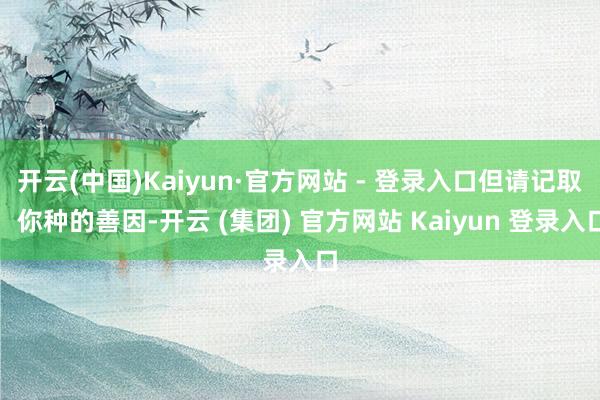 开云(中国)Kaiyun·官方网站 - 登录入口但请记取：你种的善因-开云 (集团) 官方网站 Kaiyun 登录入口