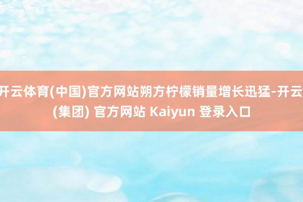 开云体育(中国)官方网站朔方柠檬销量增长迅猛-开云 (集团) 官方网站 Kaiyun 登录入口