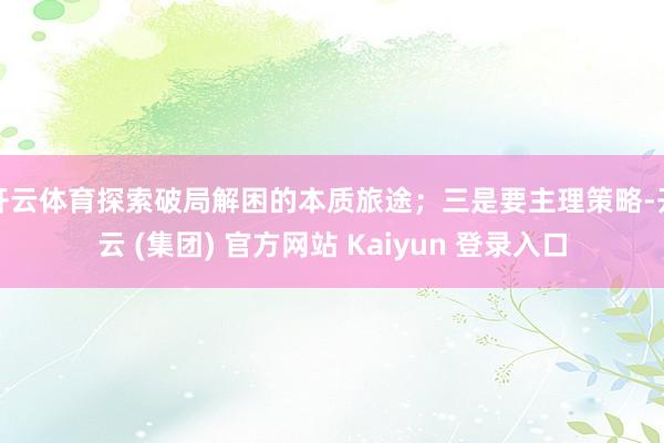 开云体育探索破局解困的本质旅途；三是要主理策略-开云 (集团) 官方网站 Kaiyun 登录入口