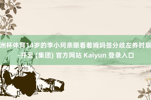 欧洲杯体育14岁的李小珂亲眼看着姆妈签分歧左券时崩溃-开云 (集团) 官方网站 Kaiyun 登录入口