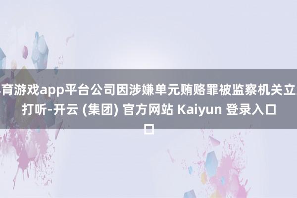 体育游戏app平台公司因涉嫌单元贿赂罪被监察机关立案打听-开云 (集团) 官方网站 Kaiyun 登录入口
