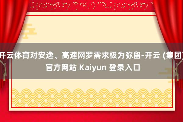 开云体育对安逸、高速网罗需求极为弥留-开云 (集团) 官方网站 Kaiyun 登录入口