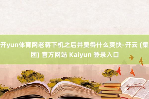 开yun体育网老蒋下机之后并莫得什么爽快-开云 (集团) 官方网站 Kaiyun 登录入口