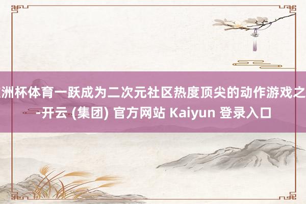 欧洲杯体育一跃成为二次元社区热度顶尖的动作游戏之一-开云 (集团) 官方网站 Kaiyun 登录入口