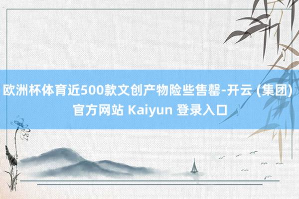 欧洲杯体育近500款文创产物险些售罄-开云 (集团) 官方网站 Kaiyun 登录入口