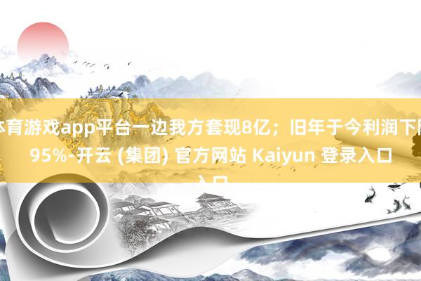 体育游戏app平台一边我方套现8亿；旧年于今利润下降95%-开云 (集团) 官方网站 Kaiyun 登录入口