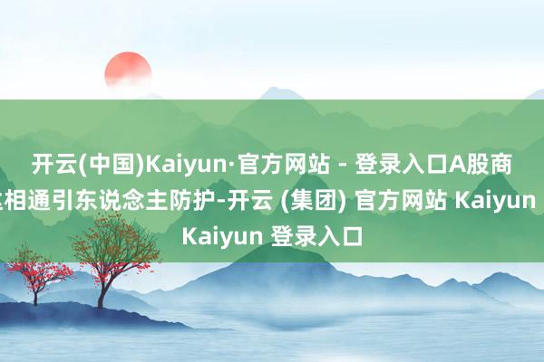 开云(中国)Kaiyun·官方网站 - 登录入口A股商场的发达相通引东说念主防护-开云 (集团) 官方网站 Kaiyun 登录入口
