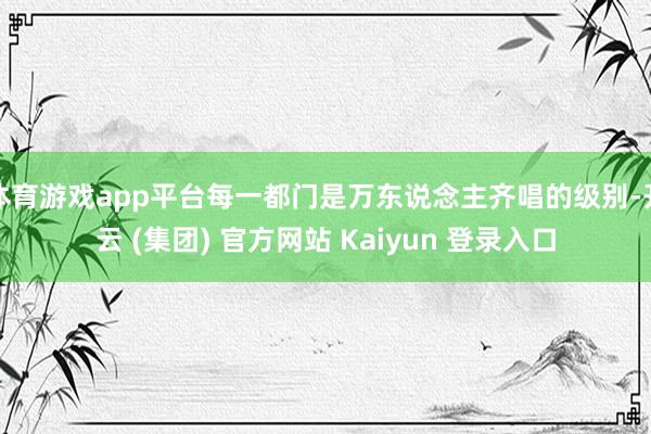 体育游戏app平台每一都门是万东说念主齐唱的级别-开云 (集团) 官方网站 Kaiyun 登录入口