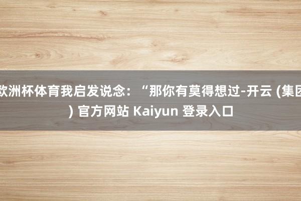 欧洲杯体育我启发说念：“那你有莫得想过-开云 (集团) 官方网站 Kaiyun 登录入口