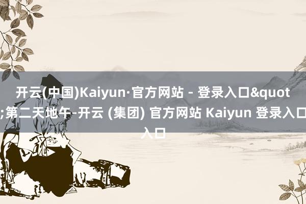 开云(中国)Kaiyun·官方网站 - 登录入口"第二天地午-开云 (集团) 官方网站 Kaiyun 登录入口