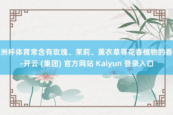 欧洲杯体育常含有玫瑰、茉莉、薰衣草等花香植物的香气-开云 (集团) 官方网站 Kaiyun 登录入口