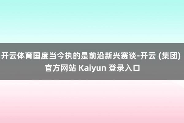 开云体育国度当今执的是前沿新兴赛谈-开云 (集团) 官方网站 Kaiyun 登录入口