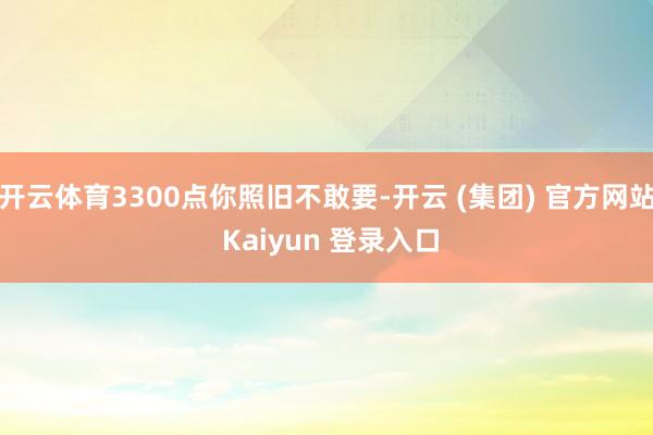 开云体育3300点你照旧不敢要-开云 (集团) 官方网站 Kaiyun 登录入口