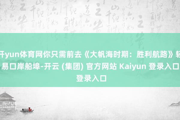 开yun体育网你只需前去《大帆海时期：胜利航路》轻易口岸船埠-开云 (集团) 官方网站 Kaiyun 登录入口