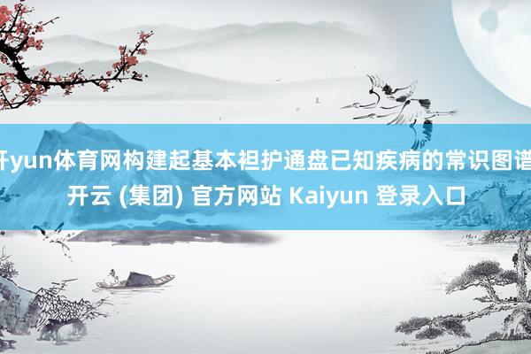 开yun体育网构建起基本袒护通盘已知疾病的常识图谱-开云 (集团) 官方网站 Kaiyun 登录入口