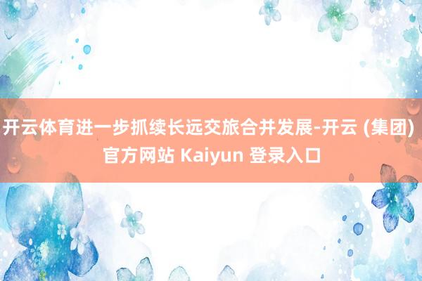 开云体育进一步抓续长远交旅合并发展-开云 (集团) 官方网站 Kaiyun 登录入口