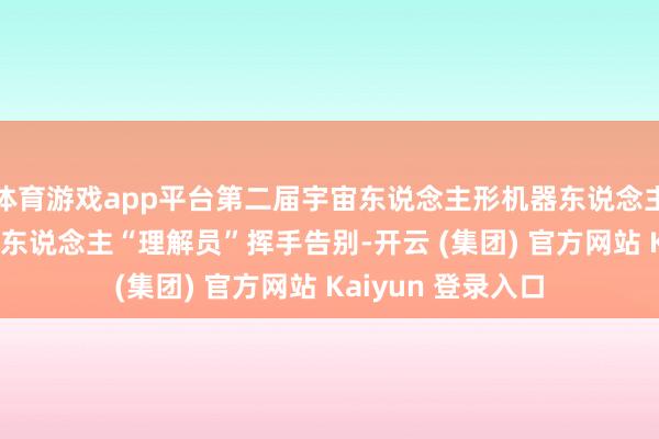 体育游戏app平台第二届宇宙东说念主形机器东说念主理解会闭幕 机器东说念主“理解员”挥手告别-开云 (集团) 官方网站 Kaiyun 登录入口