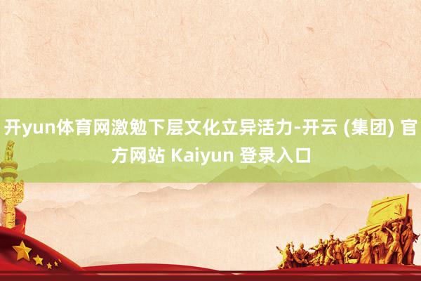 开yun体育网激勉下层文化立异活力-开云 (集团) 官方网站 Kaiyun 登录入口
