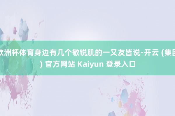 欧洲杯体育身边有几个敏锐肌的一又友皆说-开云 (集团) 官方网站 Kaiyun 登录入口