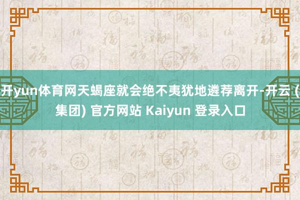 开yun体育网天蝎座就会绝不夷犹地遴荐离开-开云 (集团) 官方网站 Kaiyun 登录入口