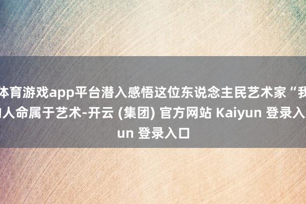 体育游戏app平台潜入感悟这位东说念主民艺术家“我的人命属于艺术-开云 (集团) 官方网站 Kaiyun 登录入口