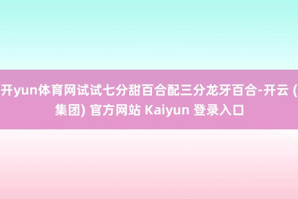 开yun体育网试试七分甜百合配三分龙牙百合-开云 (集团) 官方网站 Kaiyun 登录入口
