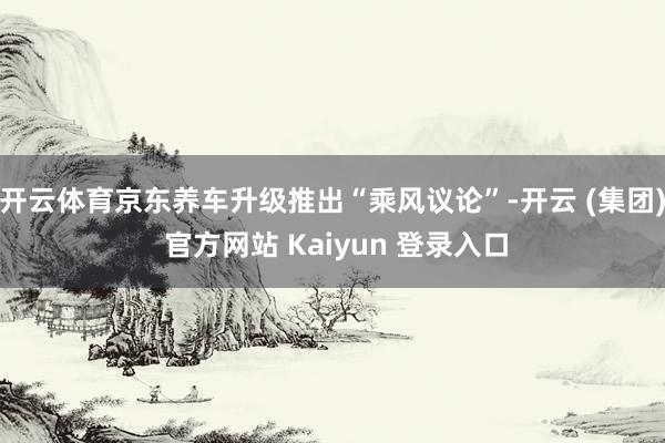 开云体育京东养车升级推出“乘风议论”-开云 (集团) 官方网站 Kaiyun 登录入口