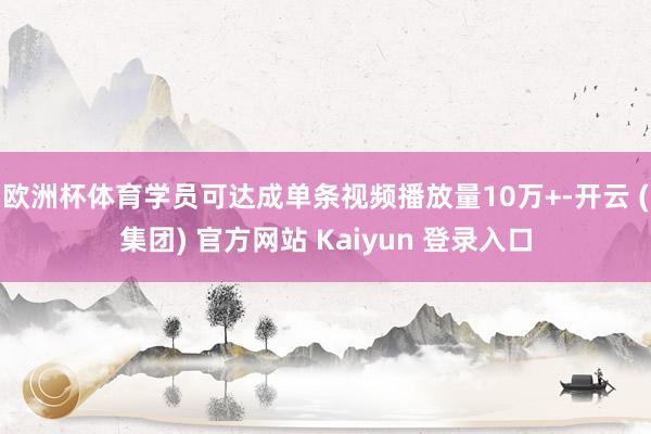 欧洲杯体育学员可达成单条视频播放量10万+-开云 (集团) 官方网站 Kaiyun 登录入口