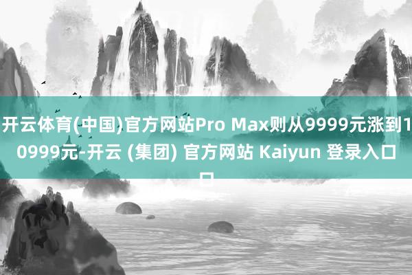 开云体育(中国)官方网站Pro Max则从9999元涨到10999元-开云 (集团) 官方网站 Kaiyun 登录入口
