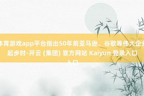 体育游戏app平台指出50年前亚马逊、谷歌等伟大企业起步时-开云 (集团) 官方网站 Kaiyun 登录入口
