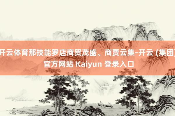 开云体育那技能罗店商贸茂盛、商贾云集-开云 (集团) 官方网站 Kaiyun 登录入口