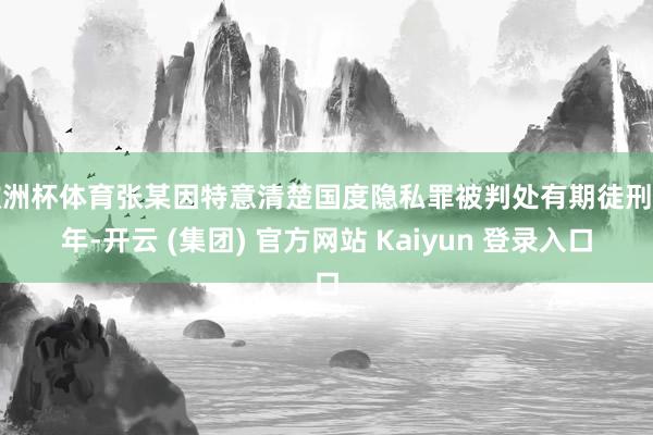 欧洲杯体育张某因特意清楚国度隐私罪被判处有期徒刑五年-开云 (集团) 官方网站 Kaiyun 登录入口