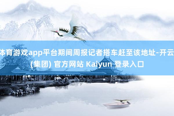 体育游戏app平台期间周报记者搭车赶至该地址-开云 (集团) 官方网站 Kaiyun 登录入口
