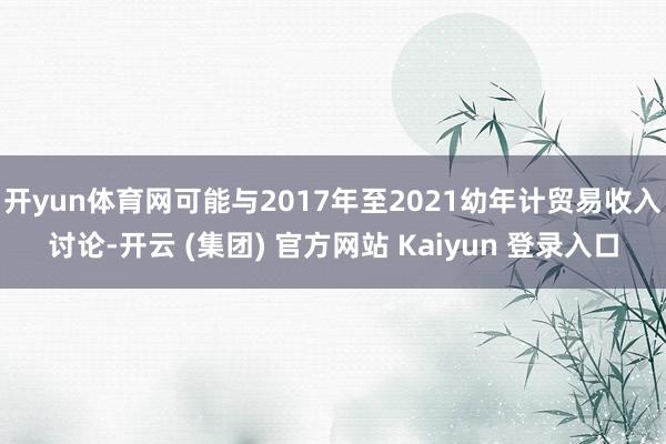 开yun体育网可能与2017年至2021幼年计贸易收入讨论-开云 (集团) 官方网站 Kaiyun 登录入口