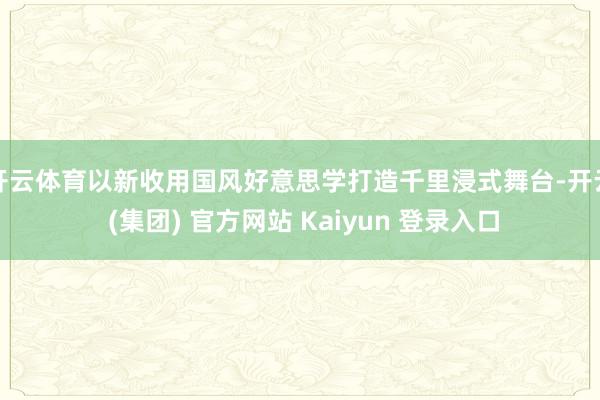 开云体育以新收用国风好意思学打造千里浸式舞台-开云 (集团) 官方网站 Kaiyun 登录入口