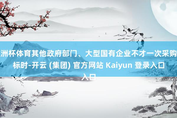 欧洲杯体育其他政府部门、大型国有企业不才一次采购招标时-开云 (集团) 官方网站 Kaiyun 登录入口