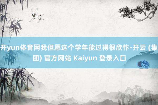 开yun体育网我但愿这个学年能过得很欣忭-开云 (集团) 官方网站 Kaiyun 登录入口