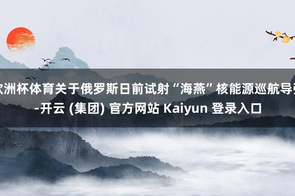 欧洲杯体育关于俄罗斯日前试射“海燕”核能源巡航导弹-开云 (集团) 官方网站 Kaiyun 登录入口