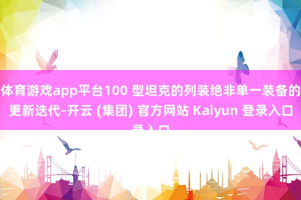 体育游戏app平台100 型坦克的列装绝非单一装备的更新迭代-开云 (集团) 官方网站 Kaiyun 登录入口