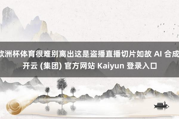 欧洲杯体育很难别离出这是盗播直播切片如故 AI 合成-开云 (集团) 官方网站 Kaiyun 登录入口