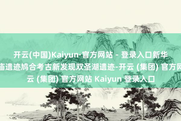 开云(中国)Kaiyun·官方网站 - 登录入口新华社音讯丨中埃孟图神庙遗迹鸠合考古新发现双圣湖遗迹-开云 (集团) 官方网站 Kaiyun 登录入口